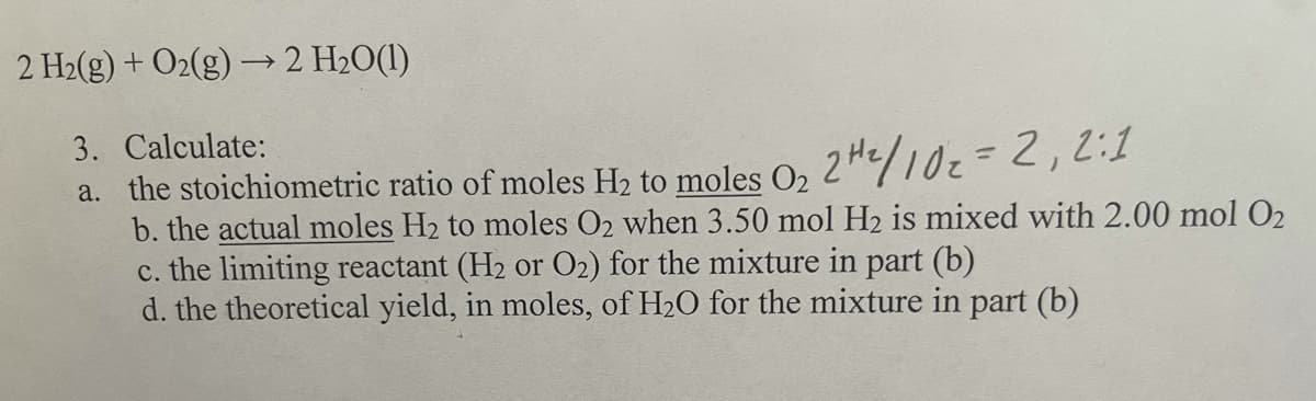2 H2(g) + O2(g) –→2 H2O(1)
3. Calculate:
a. the stoichiometric ratio of moles H2 to moles O, 2H/102=2,2:1
b. the actual moles H2 to moles O2 when 3.50 mol H2 is mixed with 2.00 mol O2
c. the limiting reactant (H2 or O2) for the mixture in part (b)
d. the theoretical yield, in moles, of H2O for the mixture in part (b)
