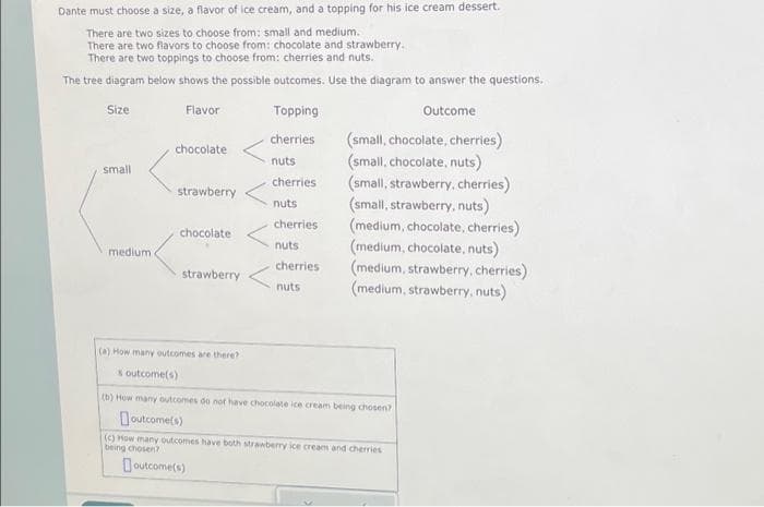 Dante must choose a size, a flavor of ice cream, and a topping for his ice cream dessert.
There are two sizes to choose from: small and medium.
There are two flavors to choose from: chocolate and strawberry.
There are two toppings to choose from: cherries and nuts.
The tree diagram below shows the possible outcomes. Use the diagram to answer the questions.
Size
Outcome
small
medium
Flavor
chocolate
strawberry
chocolate
strawberry
Topping
cherries
nuts
cherries
nuts
cherries
nuts
cherries
nuts
(small, chocolate, cherries)
(small, chocolate, nuts)
(small, strawberry, cherries)
(small, strawberry, nuts)
(medium, chocolate, cherries)
(medium, chocolate, nuts)
(medium, strawberry, cherries)
(medium, strawberry, nuts)
(a) How many outcomes are there?
s outcome(s)
(b) How many outcomes do not have chocolate ice cream being chosen?
outcome(s)
(c) How many outcomes have both strawberry ice cream and cherries
being chosen?
outcome(s)