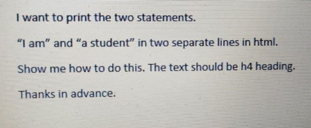 I want to print the two statements.
"I am" and "a student" in two separate lines in html.
Show me how to do this. The text should be h4 heading.
Thanks in advance.
