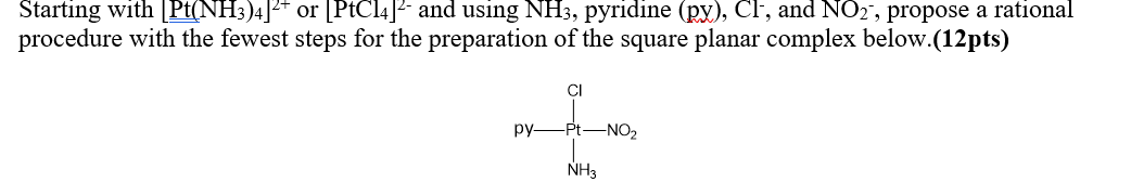 Starting with [Pt(NH;)4]2* or [PtCl4]2 and using NH3, pyridine (px), Cl, and NO2, propose a rational
procedure with the fewest steps for the preparation of the square planar complex below.(12pts)
CI
py-Pt-NO,
NH3
