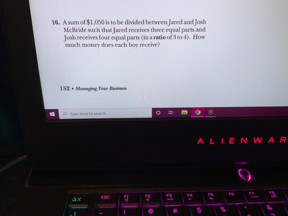 16. Asum of $1,050 is to be divided between Jared and Josh
McBride such that Jared receives three equal parts and
Josh receives four equal parts (in a ratio of 3 to 4). How
much money does each boy receive?
152 Managing Your Business
P Type here to search
ALIENWAR
F5
F6
F7
F8
ESC
F1
F2
F3
F4
VD GFX
MUTE
#
24
