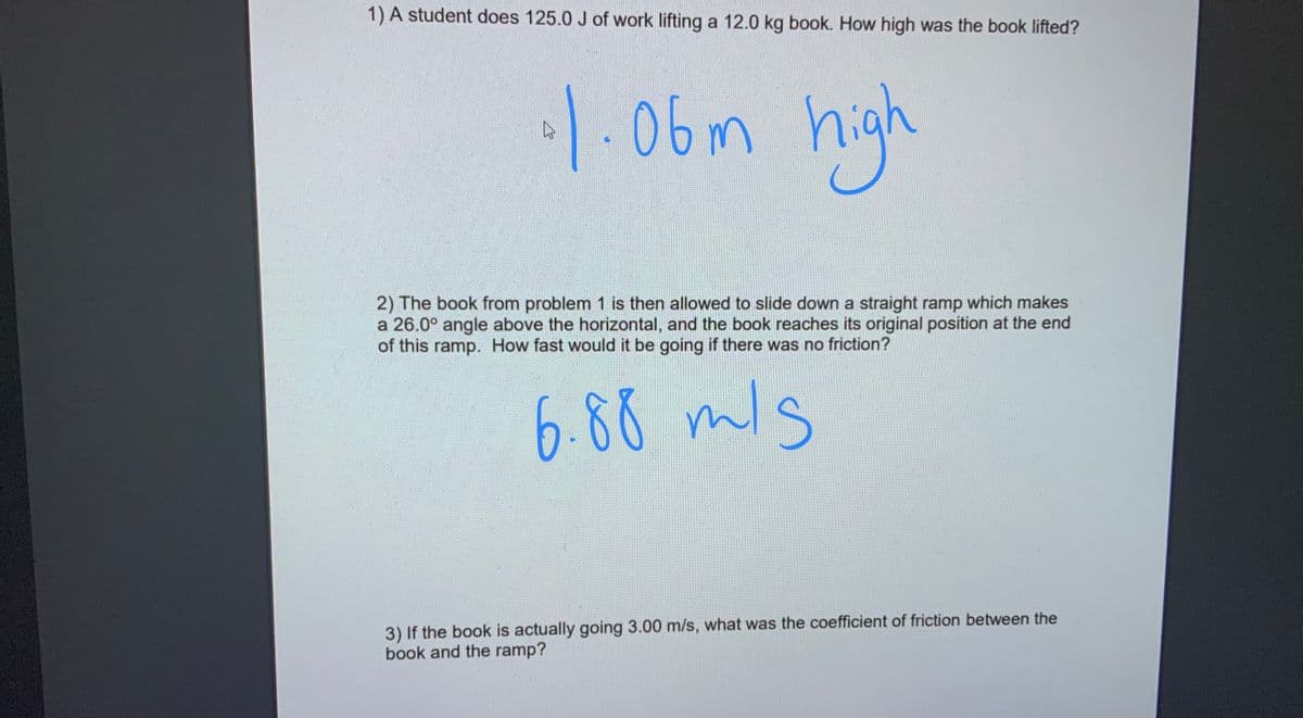 1) A student does 125.0 J of work lifting a 12.0 kg book. How high was the book lifted?
|-06m high
2) The book from problem 1 is then allowed to slide down a straight ramp which makes
a 26.0° angle above the horizontal, and the book reaches its original position at the end
of this ramp. How fast would it be going if there was no friction?
6.88 mls
3) If the book is actually going 3.00 m/s, what was the coefficient of friction between the
book and the ramp?
