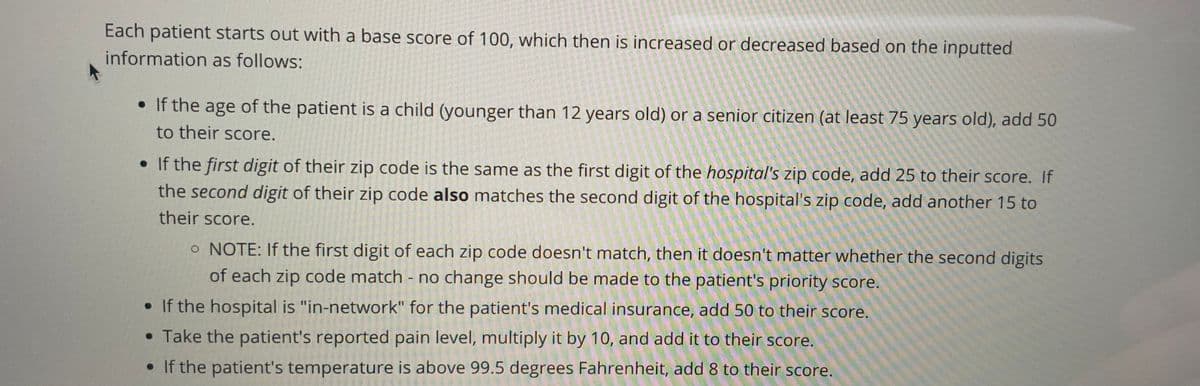 Each patient starts out with a base score of 100, which then is increased or decreased based on the inputted
information as follows:
• If the age of the patient is a child (younger than 12 years old) or a senior citizen (at least 75 years old), add 50
to their score.
• If the first digit of their zip code is the same as the first digit of the hospital's zip code, add 25 to their score. If
the second digit of their zip code also matches the second digit of the hospital's zip code, add another 15 to
their score.
o NOTE: If the first digit of each zip code doesn't match, then it doesn't matter whether the second digits
of each zip code match - no change should be made to the patient's priority score.
• If the hospital is "in-network" for the patient's medical insurance, add 50 to their score.
• Take the patient's reported pain level, multiply it by 10, and add it to their score.
• If the patient's temperature is above 99.5 degrees Fahrenheit, add 8 to their score.