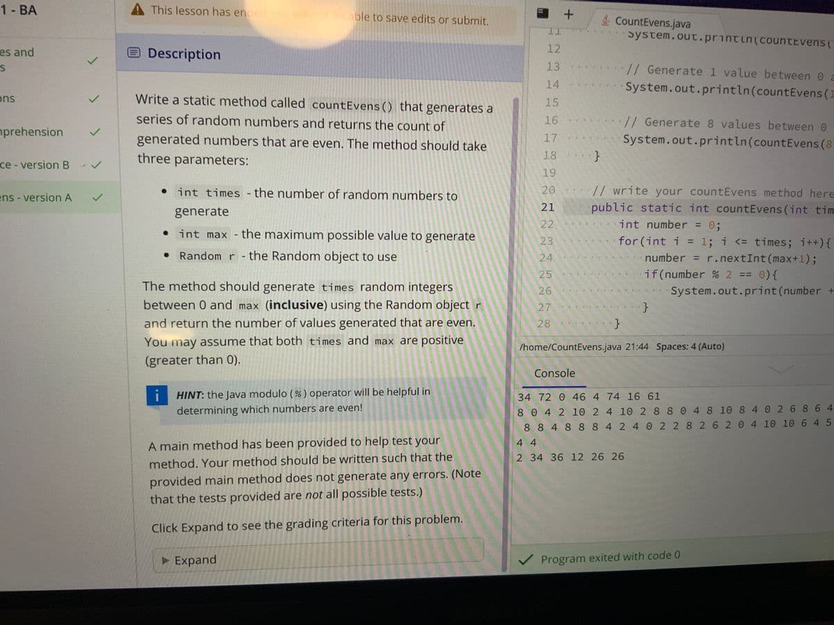 1 - BA
es and
S
ons
prehension
ce - version B
✓
L
L
ens - version A ✓
A This lesson has ended you will not be able to save edits or submit.
Description
Write a static method called count Evens () that generates a
series of random numbers and returns the count of
generated numbers that are even. The method should take
three parameters:
●
int times - the number of random numbers to
generate
int max - the maximum possible value to generate
Random r - the Random object to use
The method should generate times random integers
between 0 and max (inclusive) using the Random object r
and return the number of values generated that are even.
You may assume that both times and max are positive
(greater than 0).
HINT: the Java modulo (%) operator will be helpful in
determining which numbers are even!
A main method has been provided to help test your
method. Your method should be written such that the
provided main method does not generate any errors. (Note
that the tests provided are not all possible tests.)
Click Expand to see the grading criteria for this problem.
▸ Expand
HARREGAN
11
12
13
14
15
16
17
18
19
20
21
22
23
24
25
26
27
28
+
1024
}
Console
CountEvens.java
}
system.out.println(countevens (
// Generate 1 value between 0 a
System.out.println(count Evens (1
// Generate 8 values between 0
System.out.println(count Evens (8
// write your countEvens method here
public static int count Evens (int tim
int number = 0;
for (int i = 1; i <= times; i++) {
number r.nextInt (max+1);
if(number % 2 == 0) {
System.out.print(number +
/home/CountEvens.java 21:44 Spaces: 4 (Auto)
4 4
2 34 36 12 26 26
}
34 72 0 46 4 74 16 61
8 0 4 2 10 2 4 10 2 8 8 0 4 8 10 8 4 0 2 6 864
8 8 4 8 8 8 4 2 4 0 2 2 8 2 6 2 0 4 10 10 645
✓ Program exited with code 0