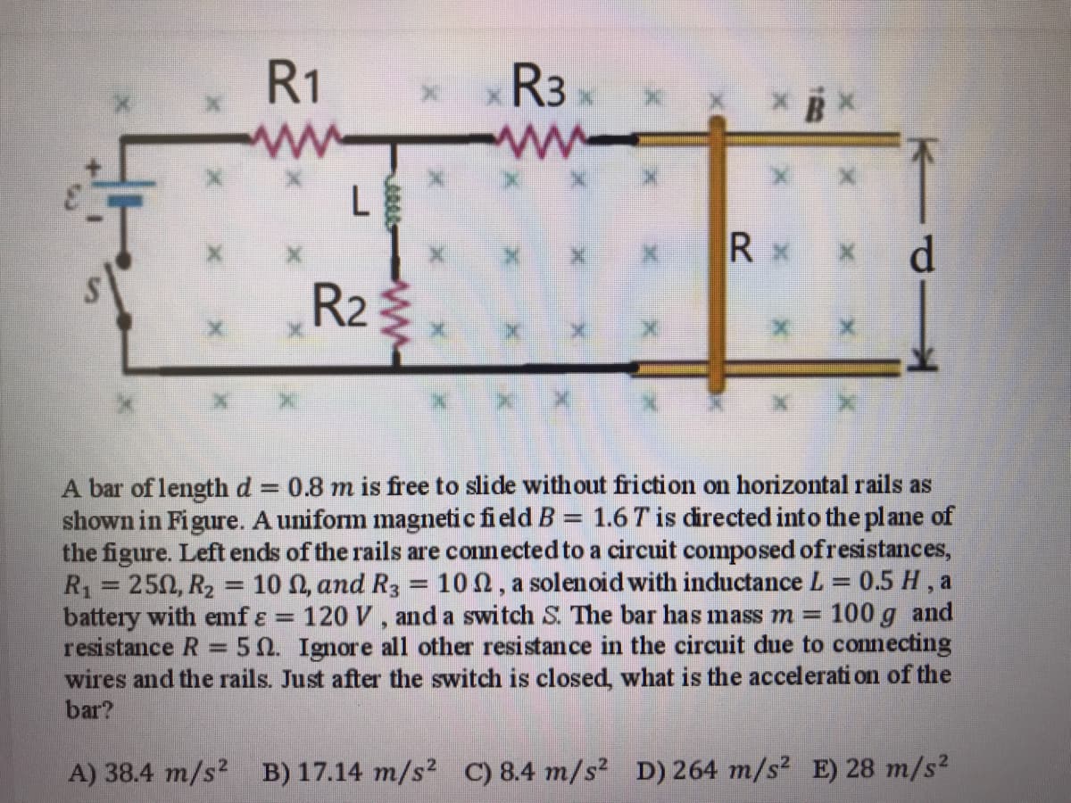 R1
R3
* x X B
L
x x x Rx
R2
A bar of lengthd 0.8 m is free to slide without friction on horizontal rails as
shown in Figure. A uniform magnetic field B = 1.6 T is directed into the plane of
the figure. Left ends of the rails are connected to a circuit composed ofresistances,
R = 250, R2 = 10 N, and R3 = 10n, a solenoid with inductance L = 0.5 H , a
battery with emf ɛ = 120 V , and a switch S. The bar has mass m =
resistance R = 50. Ignore all other resistance in the circuit due to connecting
wires and the rails. Just after the switch is closed, what is the accelerati on of the
bar?
%3D
%3D
100 g and
83=
%3D
A) 38.4 m/s? B) 17.14 m/s? C) 8.4 m/s2 D) 264 m/s? E) 28 m/s2
