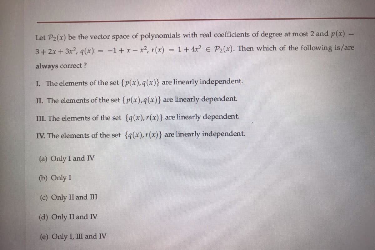 Let P2(x) be the vector space of polynomials with real coefficients of degree at most 2 and p(x) =
1+ 4x2 e P2(x). Then which of the following is/are
%3D
3+2x+ 3x2, q(x)
-1+ x- x2, r(x)
%3D
always correct ?
I. The elements of the set {p(x), q(x)} are linearly independent.
II. The elements of the set {p(x),q(x)} are linearly dependent.
III. The elements of the set {q(x), r(x)} are linearly dependent.
IV. The elements of the set {q(x), r(x)} are linearly independent.
(a) Only I and IV
(b) Only I
(c) Only II and III
(d) Only II and IV
(e) Only I, III and IV
