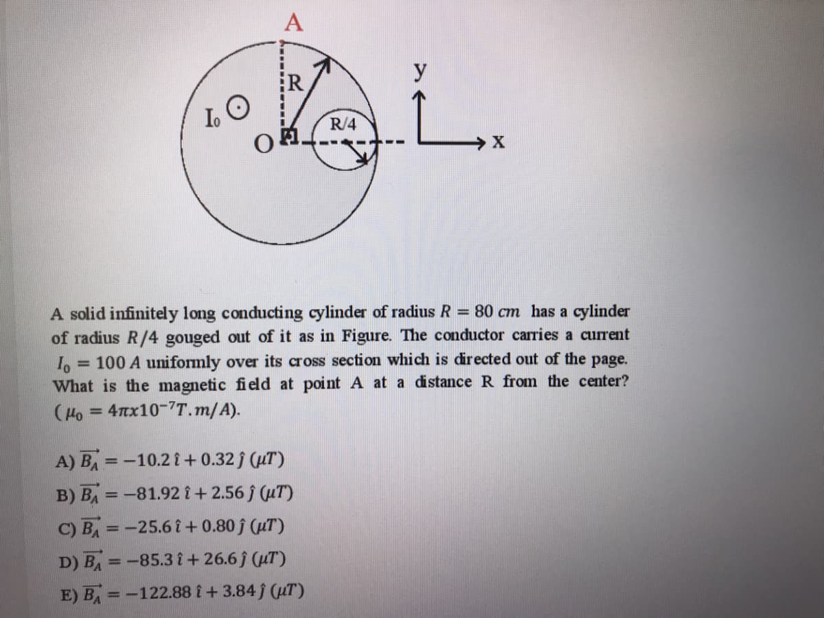 А
y
R
R/4
A solid infinitely long conducting cylinder of radius R = 80 cm has a cylinder
of radius R/4 gouged out of it as in Figure. The conductor carries a current
100 A uniformly over its cross section which is directed out of the page.
What is the magnetic field at point A at a distance R from the center?
(Ho = 47tx10-7T.m/A).
%3D
A) BA =-10.2 i+ 0.32 j (uT)
B) BA = -81.92 i+ 2.56 (uT)
C) BA=-25.6 î+ 0.80 j (uT)
%3D
D) BA =-85.3 i+ 26.6 f (uT)
%3D
E) BA =-122.88 i + 3.84 j (uT)
