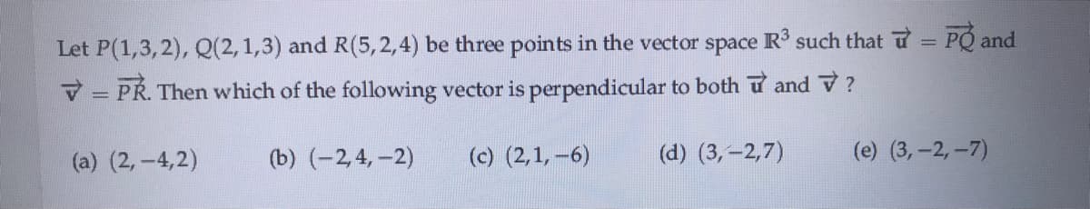 Let P(1,3,2), Q(2, 1,3) and R(5,2,4) be three points in the vector space R such that u PQ and
!!
V = PR. Then which of the following vector is perpendicular to both u and V?
(a) (2,-4,2)
(b) (-2,4,-2)
(c) (2,1, -6)
(d) (3,-2,7)
(e) (3,-2,-7)
