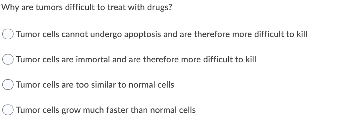 Why are tumors difficult to treat with drugs?
Tumor cells cannot undergo apoptosis and are therefore more difficult to kill
O Tumor cells are immortal and are therefore more difficult to kill
Tumor cells are too similar to normal cells
Tumor cells grow much faster than normal cells
