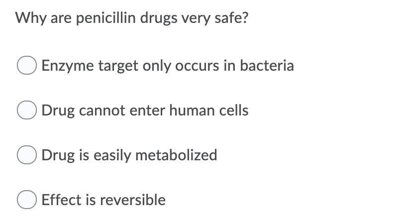 Why are penicillin drugs very safe?
Enzyme target only occurs in bacteria
Drug cannot enter human cells
O Drug is easily metabolized
Effect is reversible
