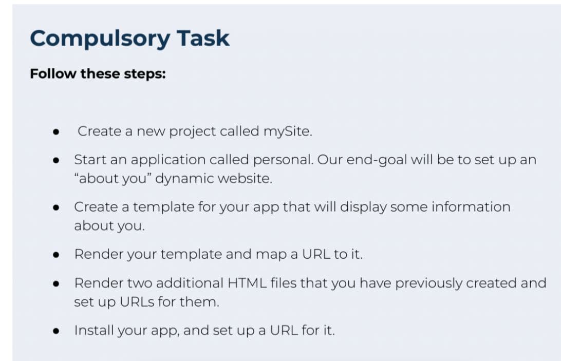Compulsory Task
Follow these steps:
●
Create a new project called mySite.
Start an application called personal. Our end-goal will be to set up an
"about you" dynamic website.
Create a template for your app that will display some information
about you.
Render your template and map a URL to it.
Render two additional HTML files that you have previously created and
set up URLs for them.
Install your app, and set up a URL for it.