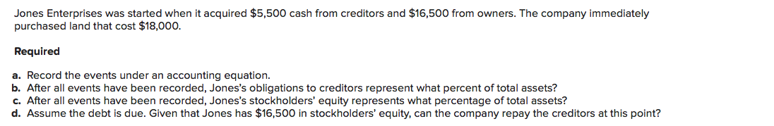 Jones Enterprises was started when it acquired $5,500 cash from creditors and $16,500 from owners. The company immediately
purchased land that cost $18,000.
Required
a. Record the events under an accounting equation.
b. After all events have been recorded, Jones's obligations to creditors represent what percent of total assets?
c. After all events have been recorded, Jones's stockholders' equity represents what percentage of total assets?
d. Assume the debt is due. Given that Jones has $16,500 in stockholders' equity, can the company repay the creditors at this point?
