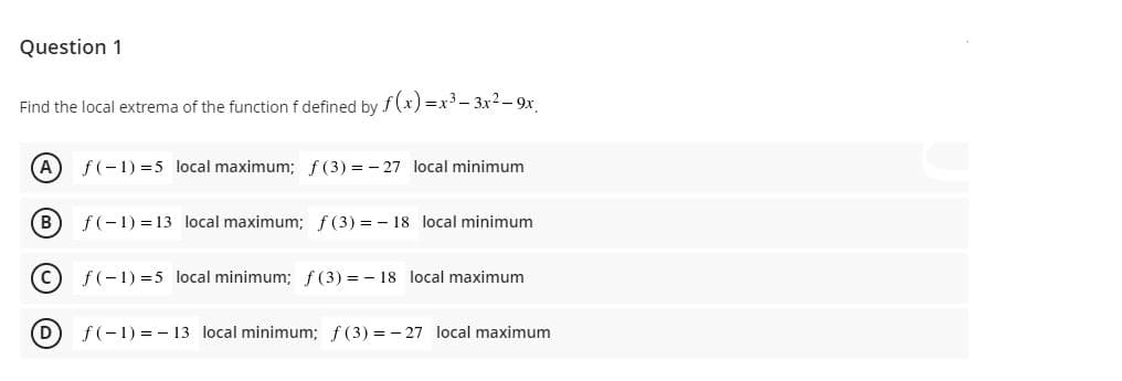 Question 1
Find the local extrema of the function f defined by f(x) =x- 3x2 - 9x
A
f(-1) =5 local maximum; f (3) = - 27 local minimum
(B)
f(-1) = 13 local maximum; f (3) = - 18 local minimum
(c
f(-1) =5 local minimum; f(3) = - 18 local maximum
D
f(-1) = - 13 local minimum; f (3) = - 27 local maximum
