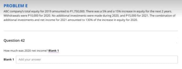 PROBLEM E
ABC company's total equity for 2019 amounted to P1,750,000. There was a 5% and a 15% increase in equity for the next 2 years.
Withdrawals were P10,000 for 2020, No additional investments were made during 2020, and P15,000 for 2021. The combination of
additional investments and net income for 2021 amounted to 130% of the increase in equity for 2020.
Question 42
How much was 2020 net income? Blank 1
Blank 1 Add your answer
