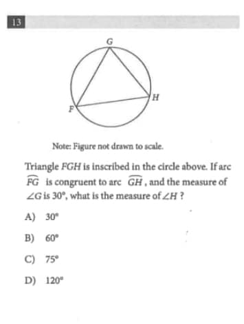 13
Note: Figure not drawn to scale.
Triangle FGH is inscribed in the circle above. If arc
FG is congruent to arc GH, and the measure of
ZG is 30°, what is the measure of ZH ?
A) 30°
B) 60°
C) 75°
D) 120°
