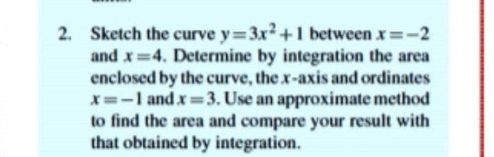 2. Sketch the curve y 3x2+1 between x -2
and x=4. Determine by integration the area
enclosed by the curve, the x-axis and ordinates
X=-I and x=3. Use an approximate method
to find the area and compare your result with
that obtained by integration.
