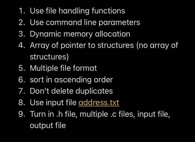 1. Use file handling functions
2. Use command line parameters
3. Dynamic memory allocation
4. Array of pointer to structures (no array of
structures)
5. Multiple file format
6. sort in ascending order
7. Don't delete duplicates
8. Use input file address.txt
9. Turn in .h file, multiple .c files, input file,
output file
