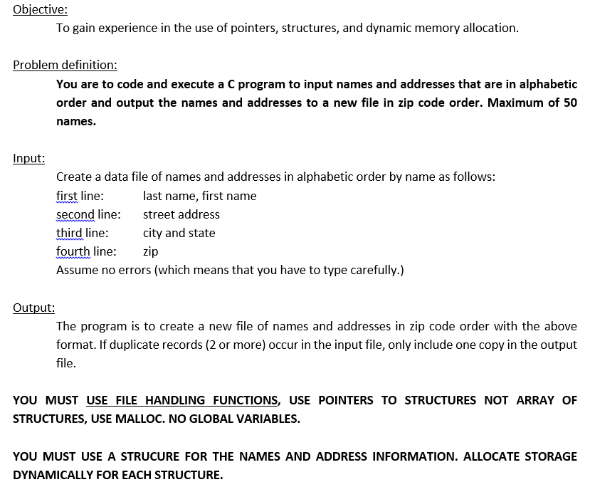 Objective:
To gain experience in the use of pointers, structures, and dynamic memory allocation.
Problem definition:
You are to code and execute a C program to input names and addresses that are in alphabetic
order and output the names and addresses to a new file in zip code order. Maximum of 50
names.
Input:
Create a data file of names and addresses in alphabetic order by name as follows:
first line:
last name, first name
second line:
street address
third line:
city and state
fourth line:
zip
Assume no errors (which means that you have to type carefully.)
Output:
The program is to create a new file of names and addresses in zip code order with the above
format. If duplicate records (2 or more) occur in the input file, only include one copy in the output
file.
YOU MUST USE FILE HANDLING FUNCTIONS, USE POINTERS TO STRUCTURES NOT ARRAY OF
STRUCTURES, USE MALLOC. NO GLOBAL VARIABLES.
YOU MUST USE A STRUCURE FOR THE NAMES AND ADDRESS INFORMATION. ALLOCATE STORAGE
DYNAMICALLY FOR EACH STRUCTURE.
