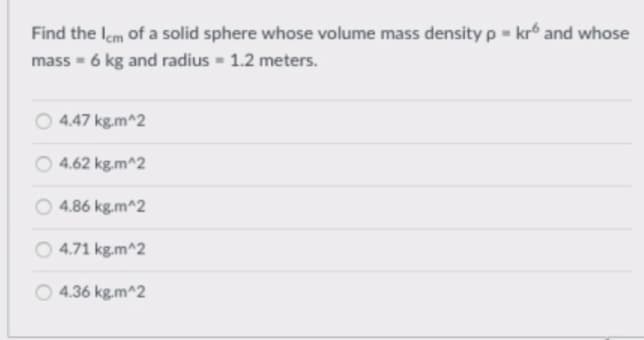 Find the Iem of a solid sphere whose volume mass density p = krº and whose
mass = 6 kg and radius 1.2 meters.
O 4.47 kg.m^2
4.62 kg.m^2
4.86 kg.m^2
O 4.71 kg.m^2
4.36 kg.m^2
