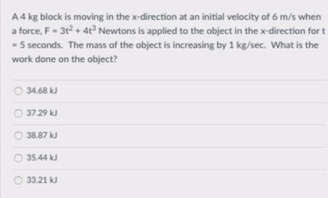 A4 kg block is moving in the x-direction at an initial velocity of 6 m/s when
a force, F =- 3t? + 4t³ Newtons is applied to the object in the x-direction for t
- 5 seconds. The mass of the object is increasing by 1 kg/sec. What is the
work done on the object?
O 34.68 kJ
37.29 kJ
38.87 kJ
35.44 kJ
33.21 kJ
