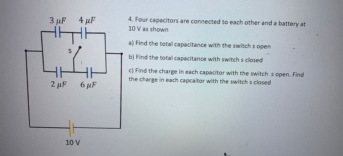 3 µF
4 µF
4. Four capacitors are connected to each other and a battery at
10 V as shown
a) Find the total capacitance with the switch s open
b) Find the total capacitance with switch s closed
c) Find the charge in each capacitor with the switch s open. Find
the charge in each capcaitor with the switch s closed
2 µF
6 μF
10 V
