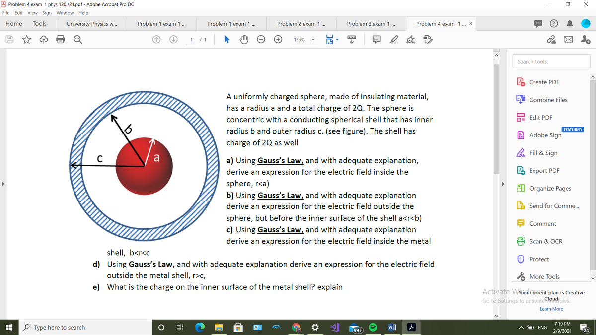 A Problem 4 exam 1 phys 120 s21.pdf - Adobe Acrobat Pro DC
File Edit View Sign Window Help
Home
Tools
University Physics w.
Problem 1 exam 1 ..
Problem 1 exam 1 ..
Problem 2 exam 1 ...
Problem 3 exam 1 ..
Problem 4 exam 1. x
(?
1 / 1
135%
Search tools
Create PDF
A uniformly charged sphere, made of insulating material,
Combine Files
has a radius a and a total charge of 2Q. The sphere is
Edit PDF
concentric with a conducting spherical shell that has inner
radius b and outer radius c. (see figure). The shell has
FEATURED
A Adobe Sign
harge of 2Q as well
l. Fill & Sign
a
a) Using Gauss's Law, and with adequate explanation,
derive an expression for the electric field inside the
sphere, r<a)
Export PDF
EI Organize Pages
b) Using Gauss's Law, and with adequate explanation
derive an expression for the electric field outside the
Send for Comme.
sphere, but before the inner surface of the shell a<r<b)
Comment
c) Using Gauss's Law, and with adequate explanation
derive an expression for the electric field inside the metal
Scan & OCR
shell, b<r<c
d) Using Gauss's Law, and with adequate explanation derive an expression for the electric field
outside the metal shell, r>c,
Protect
% More Tools
e) What is the charge on the inner surface of the metal shell? explain
Activate WYoud current plan is Creative
Go to Settings to activatedoud ows.
Learn More
7:19 PM
O Type here to search
w』 人
O ENG
99+
2/9/2021
24
