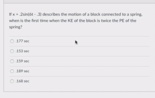 If x = .2sin(6t - .3) describes the motion of a block connected to a spring,
when is the first time when the KE of the block is twice the PE of the
spring?
.177 sec
153 sec
159 sec
.189 sec
168 sec
