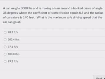 A car weighs 3000 Ibs and is making a turn around a banked curve of angle
38 degrees where the coefficient of static friction equals 0.5 and the radius
of curvature is 140 feet. What is the maximum safe driving speed that the
car can go at?
98.3 ft/s
O 102.4 ft/s
O 97.1 ft/s
O 100.8 ft/s
O 99.2 ft/s
Next
