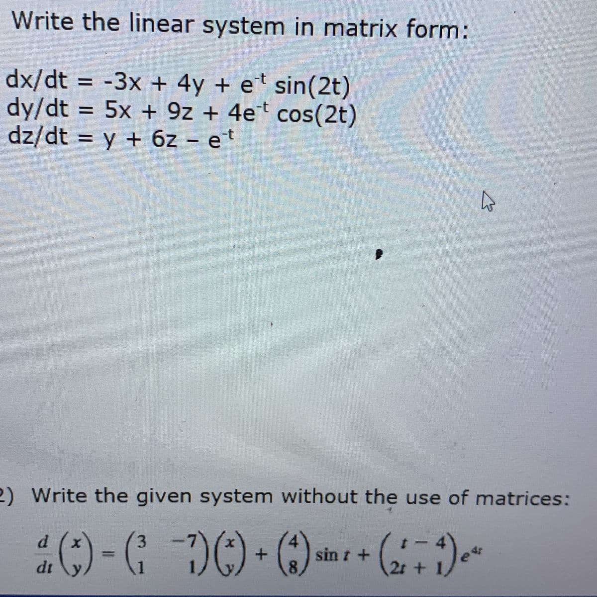 Write the linear system in matrix form:
dx/dt = -3x + 4y + et sin(2t)
dy/dt = 5x + 9z + 4e* cos(2t)
dz/dt = y + 6z - et
2) Write the given system without the use of matrices:
3.
dt
sin t +
8.
2t +
1

