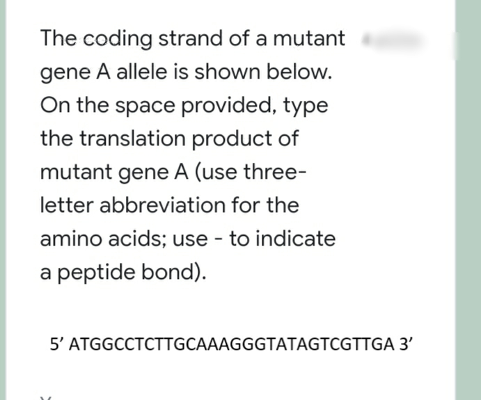 The coding strand of a mutant
gene A allele is shown below.
On the space provided, type
the translation product of
mutant gene A (use three-
letter abbreviation for the
amino acids; use - to indicate
a peptide bond).
5' ATGGCCTCTTGCAAAGGGTATAGTCGTTGA 3'
