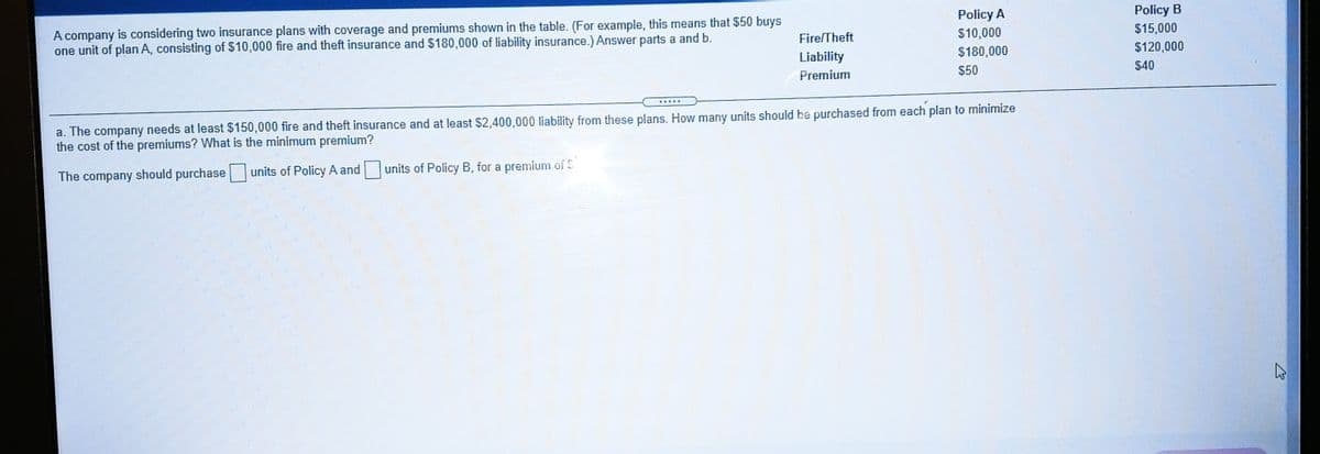 A company is considering two insurance plans with coverage and premiums shown in the table. (For example, this means that $50 buys
one unit of plan A, consisting of $10,000 fire and theft insurance and $180,000 of liability insurance.) Answer parts a and b.
Policy A
Policy B
Fire/Theft
$10,000
$15,000
Liability
$180,000
$120,000
Premium
$50
$40
a. The company needs at least $150,000 fire and theft insurance and at least $2,400,000 liability from these plans. How many units should be purchased from each plan to minimize
the cost of the premiums? What is the minimum premium?
The company should purchase
units of Policy A and
units of Policy B, for a premium of S
