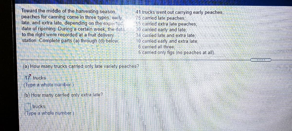 Toward the middle of the harvesting season,
peaches for canning come in three types, early.
late, and extra late, depending on the expected
date of ripening During a certain week, the data
to the right were recorded at a fruit delivery
station. Complete parts (a) through (d) below.
41 trucks went out carrying early peaches,
75 carried late peaches;
55 carried extra late peaches;
30 carried early and late
34 carried late and extra late
10carried early and extra late;
6 carried all three
5 carried only figs (no peaches at all).
(a) How many trucks carried only late variety peaches?
17 trucks
(Type a whole number)
(b) How many carried only extra late?
trucks
I(Type a whole number)

