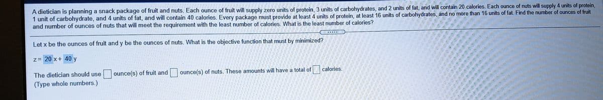 A dietician is planning a snack package of fruit and nuts. Each ounce of fruit will supply zero units of protein, 3 units of carbohydrates, and 2 units of fat, and will contain 20 calories. Each ounce of nuts will supply 4 units of protein,
1 unit of carbohydrate, and 4 units of fat, and will contain 40 calories. Every package must provide at least 4 units of protein, at least 16 units of carbohydrates, and no more than 16 units of fat. Find the number of ounces of fruit
and number of ounces of nuts that will meet the requirement with the least number of calories. What is the least number of calories?
Let x be the ounces of fruit and y be the ounces of nuts. What is the objective function that must by minimized?
z= 20 x+ 40 y
The dietician should use
ounce(s) of fruit and
ounce(s) of nuts. These amounts will have a total of
calories.
(Type whole numbers.)
