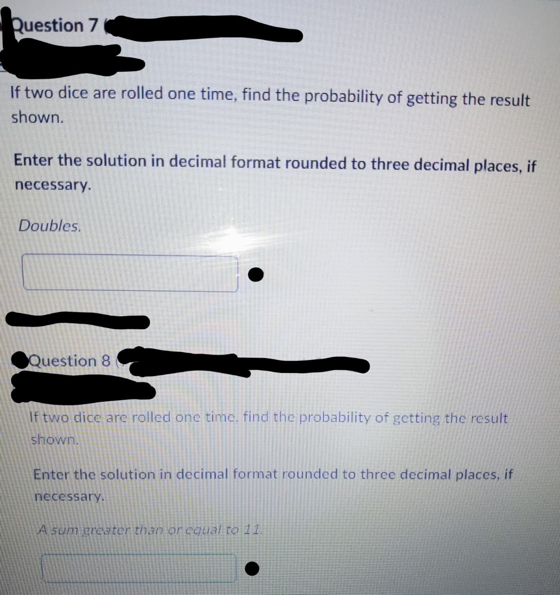 Question 7
If two dice are rolled one time, find the probability of getting the result
shown.
Enter the solution in decimal format rounded to three decimal places, if
necessary.
Doubles.
Question 8
If two dice are rolled one time, find the probability of getting the result
shown.
Enter the solution in decimal format rounded to three decimal places, if
necessary.
A sum greater than or equal to 11.