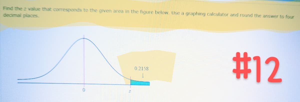 Find the z value that corresponds to the given area in the figure below. Use a graphing calculator and round the answer to four
decimal places.
0
0.2158
#12