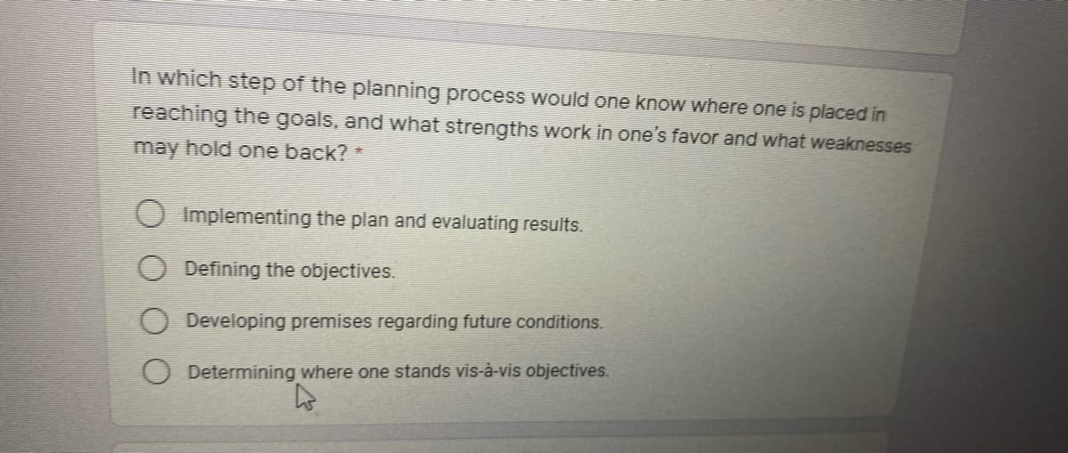 In which step.of the planning procesS would one know where one is placed in
reaching the goals, and what strengths work in one's favor and what weaknesses
may hold one back? *
Implementing the plan and evaluating results.
Defining the objectives.
Developing premises regarding future conditions.
Determining where one stands vis-à-vis objectives.
