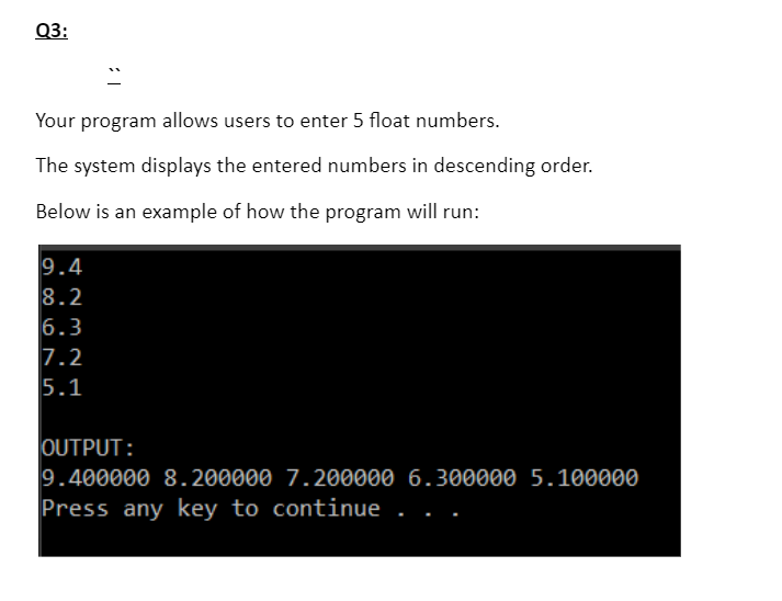 Q3:
Your program allows users to enter 5 float numbers.
The system displays the entered numbers in descending order.
Below is an example of how the program will run:
9.4
8.2
6.3
7.2
5.1
OUTPUT:
9.400000 8.200000 7.200000 6.300000 5.100000
Press any key to continue
