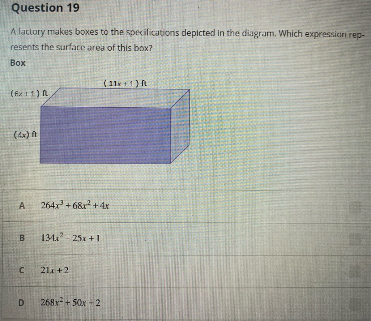 Question 19
A factory makes boxes to the specifications depicted in the diagram. Which expression rep-
resents the surface area of this box?
Воx
( 11x + 1) ft
(бх + 1) ft
(4x) ft
A
264x³ + 68x2 + 4x
134x? + 25x + 1
21x +2
268x +50x + 2
