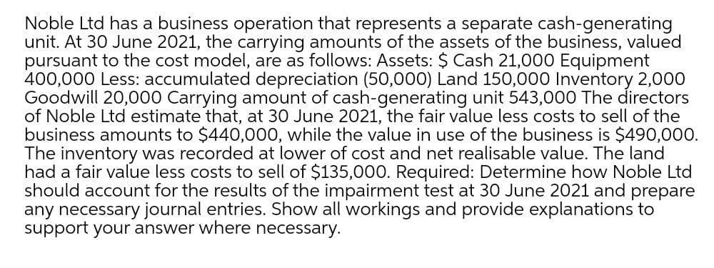 Noble Ltd has a business operation that represents a separate cash-generating
unit. At 30 June 2021, the carrying amounts of the assets of the business, valued
pursuant to the cost model, are as follows: Assets: $ Cash 21,000 Equipment
400,000 Less: accumulated depreciation (50,000) Land 150,000 Inventory 2,000
Goodwill 20,000 Carrying amount of cash-generating unit 543,000 The directors
of Noble Ltd estimate that, at 30 June 2021, the fair value less costs to sell of the
business amounts to $440,000, while the value in use of the business is $490,000.
The inventory was recorded at lower of cost and net realisable value. The land
had a fair value less costs to sell of $135,000. Required: Determine how Noble Ltd
should account for the results of the impairment test at 30 June 2021 and prepare
any necessary journal entries. Show all workings and provide explanations to
support your answer where necessary.
