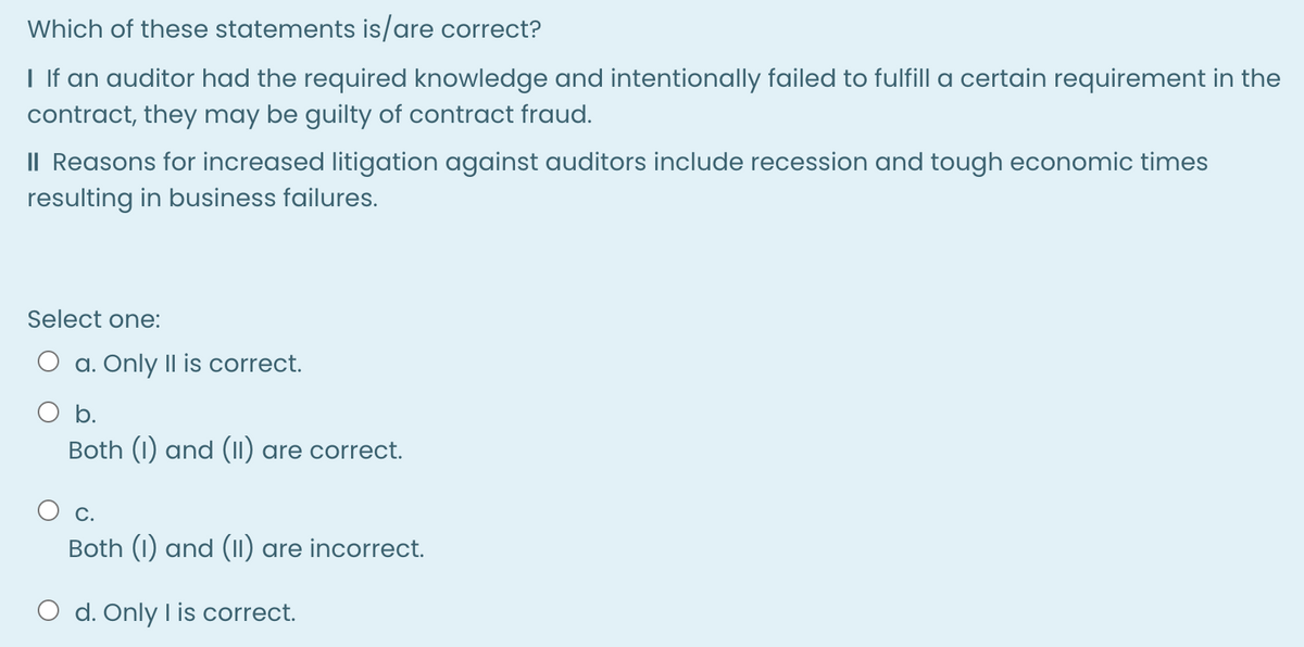 Which of these statements is/are correct?
I lf an auditor had the required knowledge and intentionally failed to fulfill a certain requirement in the
contract, they may be guilty of contract fraud.
II Reasons for increased litigation against auditors include recession and tough economic times
resulting in business failures.
Select one:
O a. Only II is correct.
b.
Both (1) and (1) are correct.
Both (1) and (11) are incorrect.
O d. Only I is correct.
