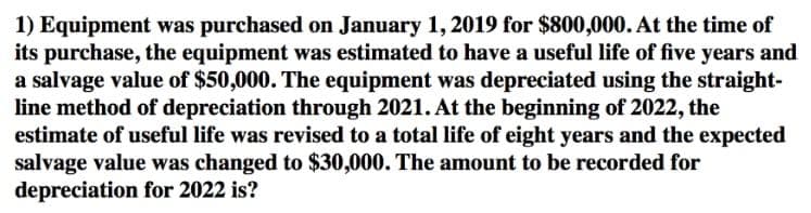 1) Equipment was purchased on January 1, 2019 for $800,000. At the time of
its purchase, the equipment was estimated to have a useful life of five years and
a salvage value of $50,000. The equipment was depreciated using the straight-
line method of depreciation through 2021. At the beginning of 2022, the
estimate of useful life was revised to a total life of eight years and the expected
salvage value was changed to $30,000. The amount to be recorded for
depreciation for 2022 is?
