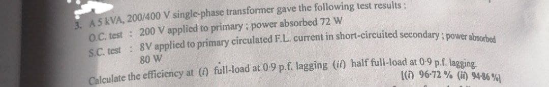 3. AS KVA, 200/400 V single-phase transformer gave the following test results :
O.C. test: 200 V applied to primary; power absorbed 72 W
S.C. test 8V applied to primary circulated F.L. current in short-circuited secondary; power absorbed
80 W
Calculate the efficiency at (i) full-load at 0.9 p.f. lagging (ii) half full-load at 0-9 p.f. lagging.
(1) 96-72 % (ii) 94-86 %)