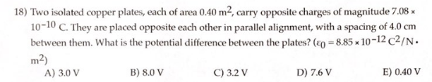 18) Two isolated copper plates, each of area 0.40 m², carry opposite charges of magnitude 7.08 x
10-10 C. They are placed opposite each other in parallel alignment, with a spacing of 4.0 cm
between them. What is the potential difference between the plates? (co=8.85 x 10-12 C2/N.
m²)
A) 3.0 V
B) 8.0 V
C) 3.2 V
D) 7.6 V
E) 0.40 V