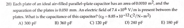 20) Each plate of an ideal air-filled parallel-plate capacitor has an area of 0.0010 m², and the
separation of the plates is 0.050 mm. An electric field of 7.4 x 106 V/m is present between the
plates. What is the capacitance of this capacitor? (eo=8.85 x 10-12c2/N.m²)
B) 360 pF
D) 240 pF
A) 300 pF
C) 120 pF
E) 180 pF