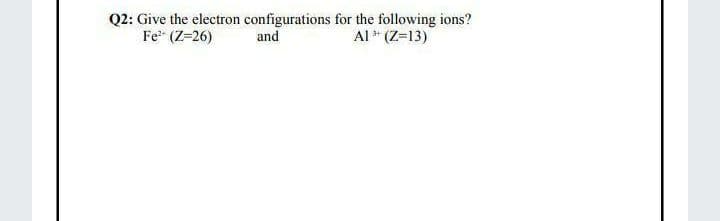 Q2: Give the electron configurations for the following ions?
Fe (Z=26)
Al * (Z=13)
and
