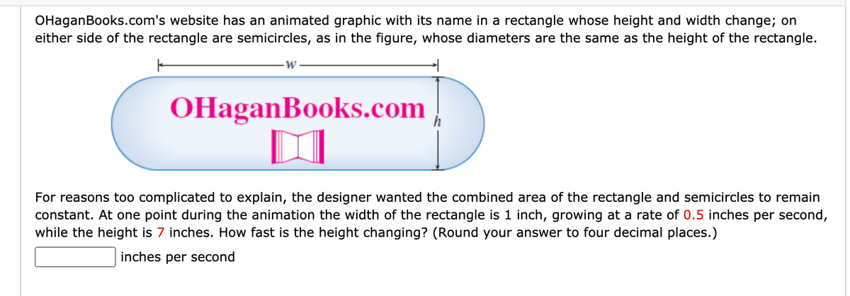OHaganBooks.com's website has an animated graphic with its name in a rectangle whose height and width change; on
either side of the rectangle are semicircles, as in the figure, whose diameters are the same as the height of the rectangle.
OHaganBooks.com
For reasons too complicated to explain, the designer wanted the combined area of the rectangle and semicircles to remain
constant. At one point during the animation the width of the rectangle is 1 inch, growing at a rate of 0.5 inches per second,
while the height is 7 inches. How fast is the height changing? (Round your answer to four decimal places.)
inches per second
