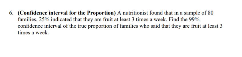 6. (Confidence interval for the Proportion) A nutritionist found that in a sample of 80
families, 25% indicated that they are fruit at least 3 times a week. Find the 99%
confidence interval of the true proportion of families who said that they are fruit at least 3
times a week.
