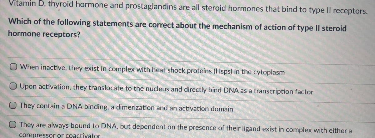Vitamin D, thyroid hormone and prostaglandins are all steroid hormones that bind to type II receptors.
Which of the following statements are correct about the mechanism of action of type II steroid
hormone receptors?
O When inactive, they exist in complex with heat shock proteins (Hsps) in the cytoplasm
O Upon activation, they translocate to the nucleus and directly bind DNA as a transcription factor
They contain a DNA binding, a dimerization and an activation domain
They are always bound to DNA, but dependent on the presence of their ligand exist in complex with either a
corepressor or coactivator
