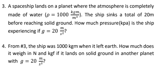 3. A spaceship lands on a planet where the atmosphere is completely
kgm,
made of water (p = 1000
The ship sinks a total of 20m
m-
before reaching solid ground. How much pressure(kpa) is the ship
m,
experiencing if g = 20 →?
4. From #3, the ship was 1000 kgm when it left earth. How much does
it weigh in N and kgf if it lands on solid ground in another planet
with g = 20 ?
