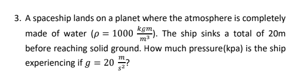 3. A spaceship lands on a planet where the atmosphere is completely
kgm,
m3
before reaching solid ground. How much pressure(kpa) is the ship
made of water (p = 1000
The ship sinks a total of 20m
т
experiencing if g = 20 ?
